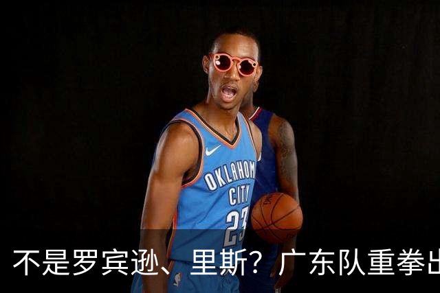 不是罗宾逊、里斯？广东队重拳出击，欲签欧洲大杀器，保底总决赛