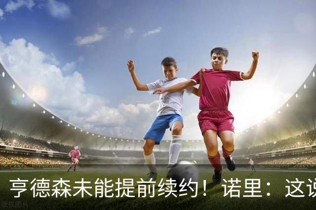 亨德森未能提前续约！诺里：这说明不了什么 明夏有机会匹配报价