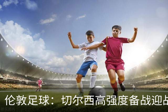伦敦足球：切尔西高强度备战迎战热刺，彭德斯受重点考验