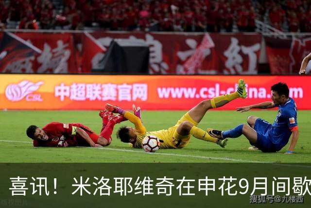 喜讯！米洛耶维奇在申花9月间歇期结束后或许有大动作，值得期待