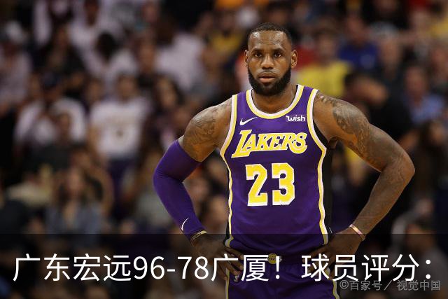 广东宏远96-78广厦！球员评分：3人满分，4人良好，2人不合格