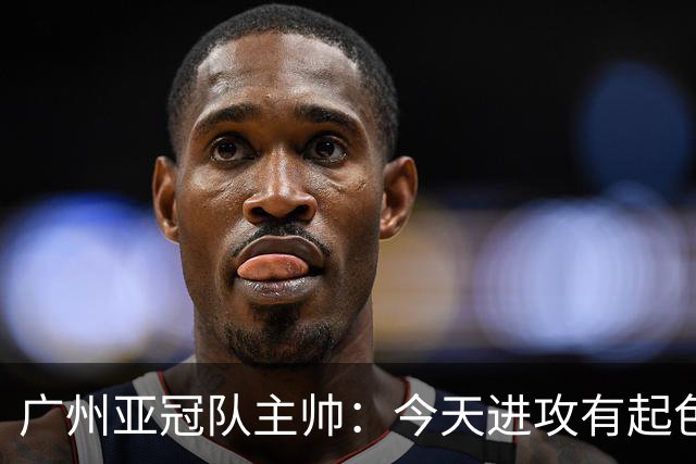 广州亚冠队主帅：今天进攻有起色 队员已进步很多