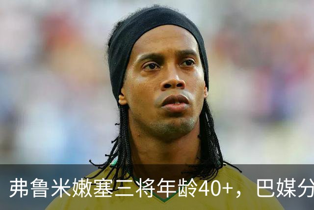 弗鲁米嫩塞三将年龄40+，巴媒分析球员长青秘诀
