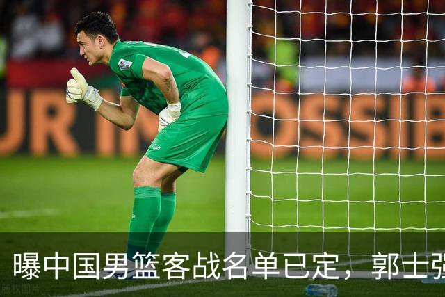 曝中国男篮客战名单已定，郭士强为世预赛搏一把，盲猜十二人有谁