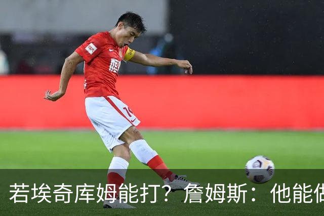 若埃奇库姆能打？詹姆斯：他能做好防守&抢板 对持球人防守会更好