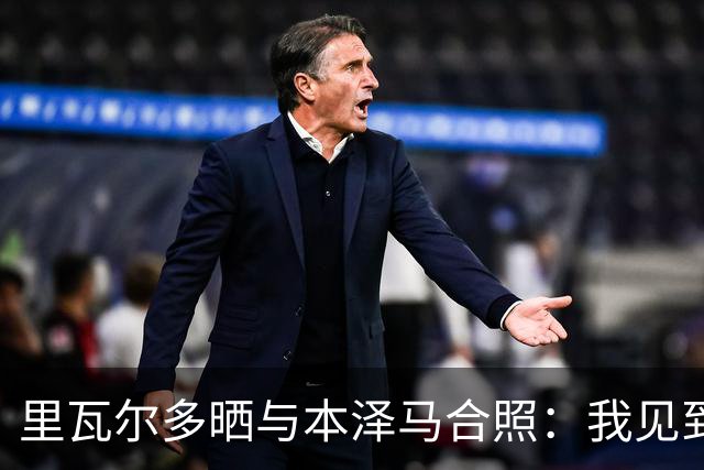 里瓦尔多晒与本泽马合照：我见到了足坛历史最佳前锋之一