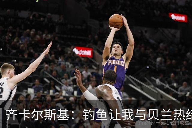 齐卡尔斯基：钓鱼让我与贝兰热结下深厚的场外友谊