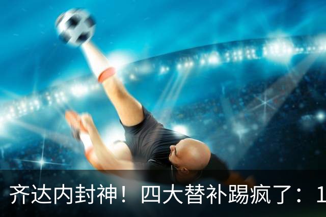 齐达内封神！四大替补踢疯了：14分钟连造4球 法国4-1逆转FIFA第8