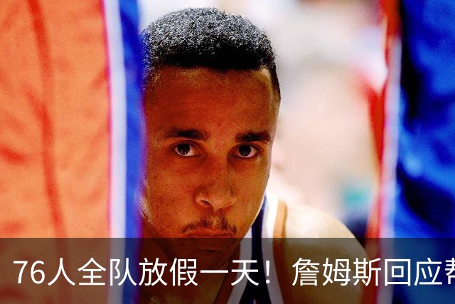 76人全队放假一天！詹姆斯回应帮马克西带娃 明日或迎来76人首秀